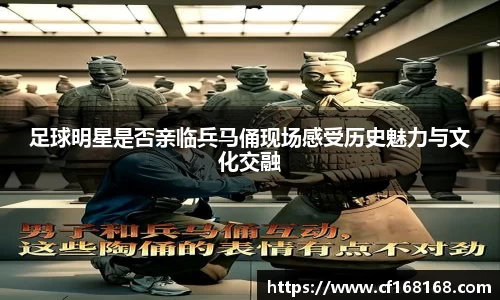 足球明星是否亲临兵马俑现场感受历史魅力与文化交融